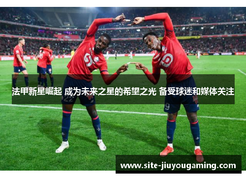 法甲新星崛起 成为未来之星的希望之光 备受球迷和媒体关注