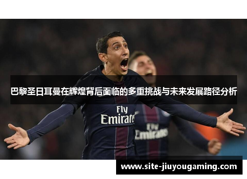 巴黎圣日耳曼在辉煌背后面临的多重挑战与未来发展路径分析