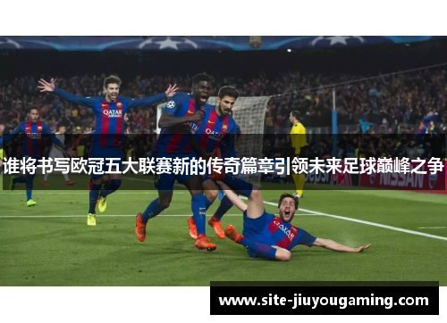 谁将书写欧冠五大联赛新的传奇篇章引领未来足球巅峰之争