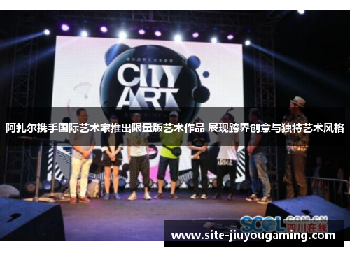 阿扎尔携手国际艺术家推出限量版艺术作品 展现跨界创意与独特艺术风格
