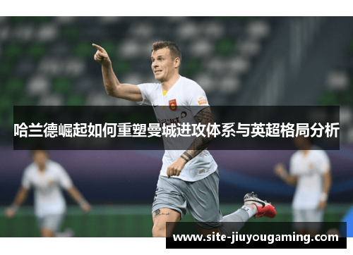 哈兰德崛起如何重塑曼城进攻体系与英超格局分析