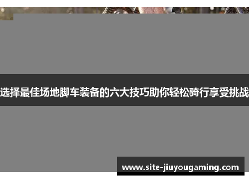 选择最佳场地脚车装备的六大技巧助你轻松骑行享受挑战