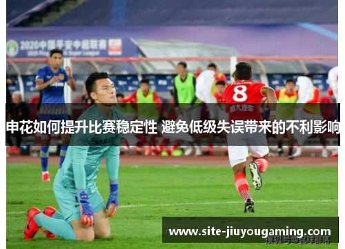 申花如何提升比赛稳定性 避免低级失误带来的不利影响