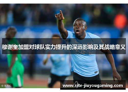 穆谢奎加盟对球队实力提升的深远影响及其战略意义