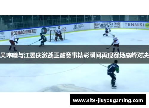 吴玮曦与江晏庆激战正酣赛事精彩瞬间再现赛场巅峰对决