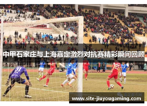 中甲石家庄与上海嘉定激烈对抗赛精彩瞬间回顾