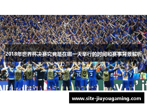 2018年世界杯决赛究竟是在哪一天举行的时间和赛事背景解析