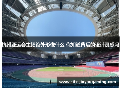 杭州亚运会主场馆外形像什么 你知道背后的设计灵感吗