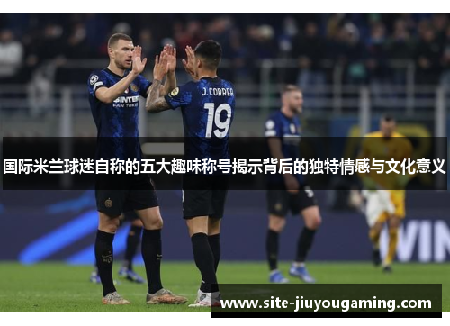 国际米兰球迷自称的五大趣味称号揭示背后的独特情感与文化意义