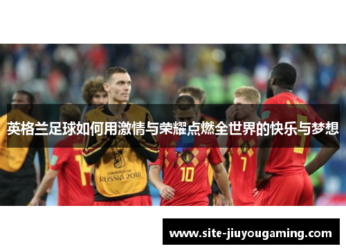 英格兰足球如何用激情与荣耀点燃全世界的快乐与梦想