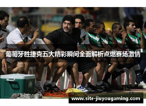 葡萄牙胜捷克五大精彩瞬间全面解析点燃赛场激情