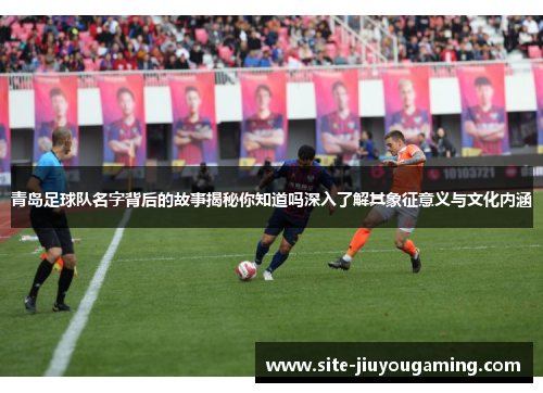 青岛足球队名字背后的故事揭秘你知道吗深入了解其象征意义与文化内涵