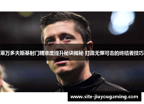 莱万多夫斯基射门精准度提升秘诀揭秘 打造无懈可击的终结者技巧
