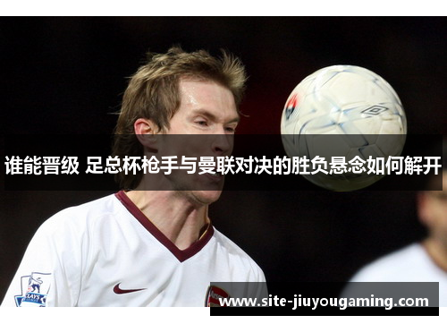 谁能晋级 足总杯枪手与曼联对决的胜负悬念如何解开 谁能晋级 足总杯枪手与曼联对决的胜负悬念如何解开